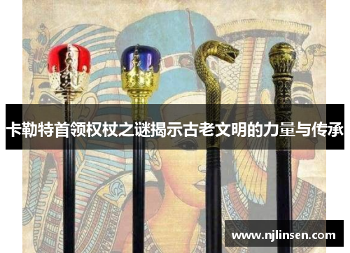 卡勒特首领权杖之谜揭示古老文明的力量与传承